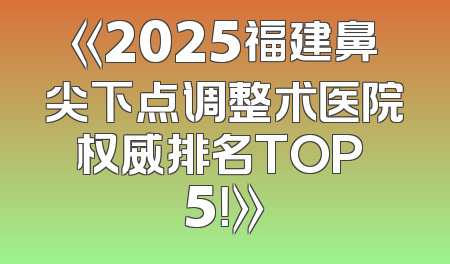 《2025福建鼻尖下点调整术医院权威排名TOP 5！》