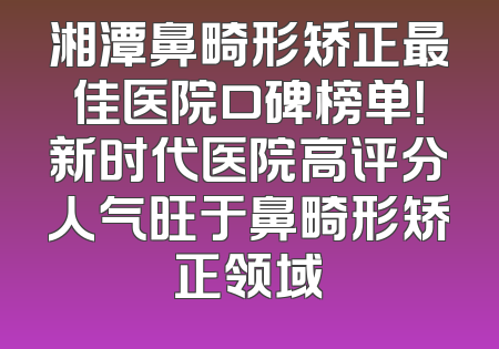 湘潭鼻畸形矫正最佳医院口碑榜单！新时代医院高评分人气旺于鼻畸形矫正领域