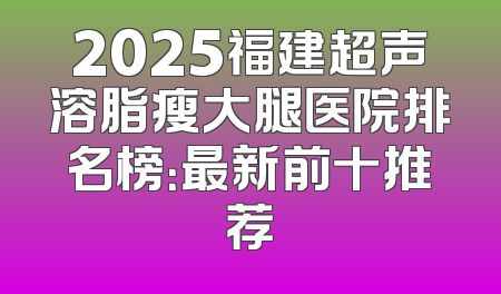 2025福建超声溶脂瘦大腿医院排名榜：最新前十推荐