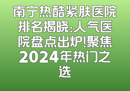 南宁热酷紧肤医院排名揭晓：人气医院盘点出炉！聚焦2024年热门之选
