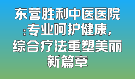 东营胜利中医医院：专业呵护健康，综合疗法重塑美丽新篇章