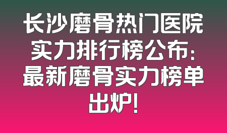 长沙磨骨热门医院实力排行榜公布：最新磨骨实力榜单出炉！