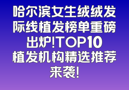 哈尔滨女生绒绒发际线植发榜单重磅出炉！TOP10植发机构精选推荐来袭！