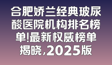 合肥娇兰经典玻尿酸医院机构排名榜单！最新权威榜单揭晓，2025版