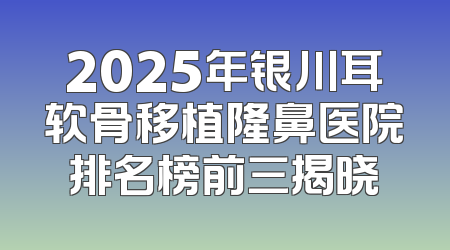 2025年银川耳软骨移植隆鼻医院排名榜前三揭晓