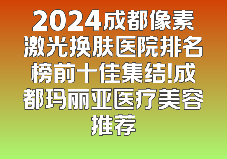 2024成都像素激光换肤医院排名榜前十佳集结！成都玛丽亚医疗美容推荐