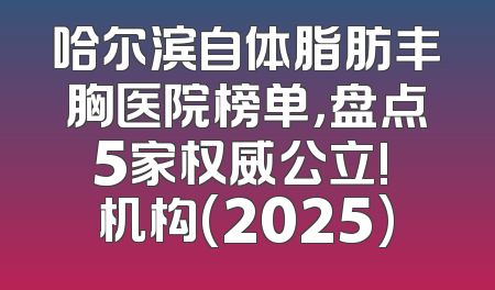 哈尔滨自体脂肪丰胸医院榜单，盘点5家权威公立! 机构(2025)