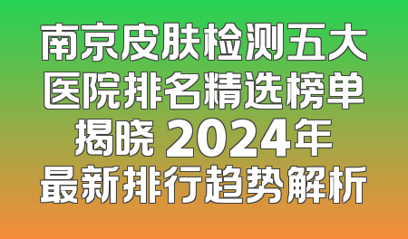 南京皮肤检测五大医院排名精选榜单揭晓 2024年最新排行趋势解析