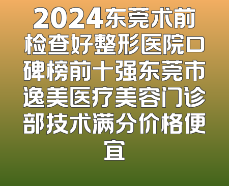 2024东莞术前检查好整形医院口碑榜前十强东莞市逸美医疗美容门诊部技术满分价格便宜