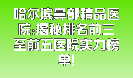 哈尔滨鼻部精品医院：揭秘排名前三至前五医院实力榜单！