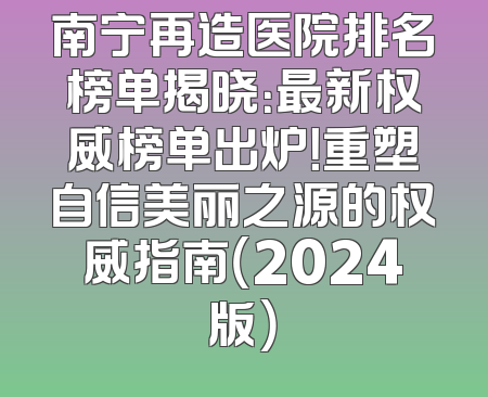 南宁再造医院排名榜单揭晓：最新权威榜单出炉！重塑自信美丽之源的权威指南（2024版）