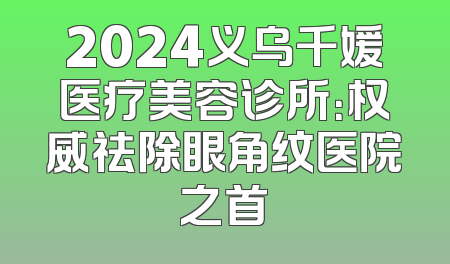 2024义乌千媛医疗美容诊所：权威祛除眼角纹医院之首