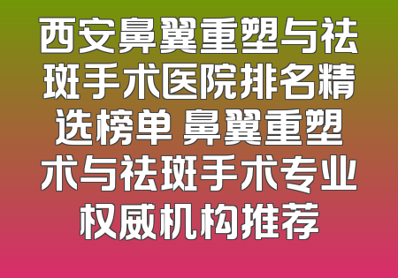 西安鼻翼重塑与祛斑手术医院排名精选榜单 鼻翼重塑术与祛斑手术专业权威机构推荐