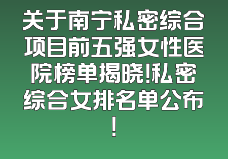 关于南宁私密综合项目前五强女性医院榜单揭晓！私密综合女排名单公布！