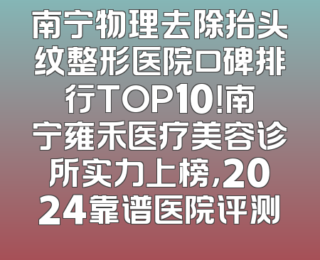 南宁物理去除抬头纹整形医院口碑排行TOP10！南宁雍禾医疗美容诊所实力上榜，2024靠谱医院评测