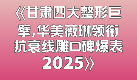 《甘肃四大整形巨擘，华美薇琳领衔抗衰线雕口碑爆表2025》