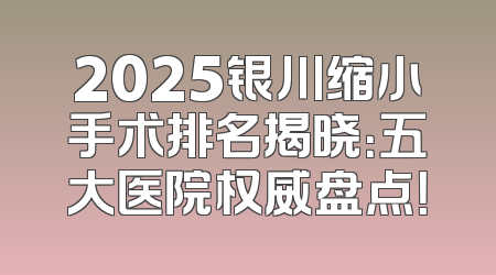 2025银川缩小手术排名揭晓：五大医院权威盘点！