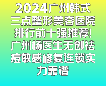 2024广州韩式三点整形美容医院排行前十强推荐！广州杨医生无创祛痘敏感修复连锁实力靠谱