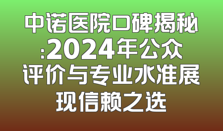 中诺医院口碑揭秘：2024年公众评价与专业水准展现信赖之选