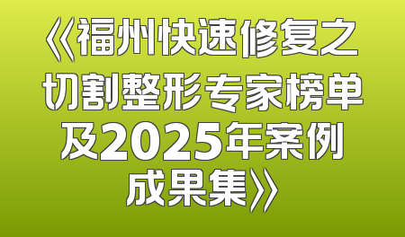 《福州快速修复之切割整形专家榜单及2025年案例成果集》