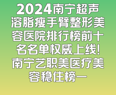 2024南宁超声溶脂瘦手臂整形美容医院排行榜前十名名单权威上线！南宁艺职美医疗美容稳住榜一