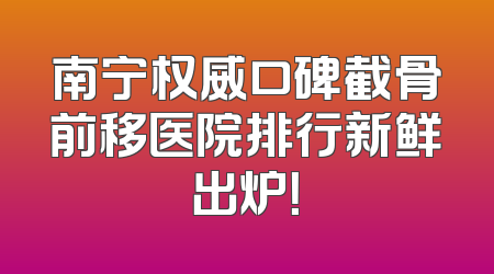南宁权威口碑截骨前移医院排行新鲜出炉！