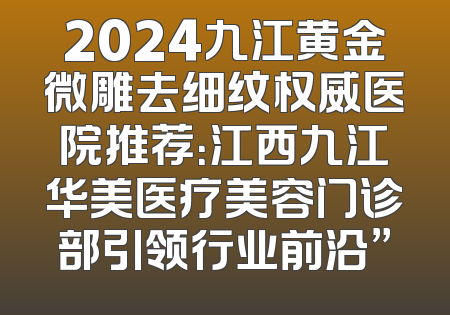 2024九江黄金微雕去细纹权威医院推荐：江西九江华美医疗美容门诊部引领行业前沿”