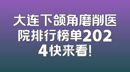 大连下颌角磨削医院排行榜单2024快来看！