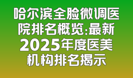 哈尔滨全脸微调医院排名概览：最新2025年度医美机构排名揭示