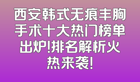 西安韩式无痕丰胸手术十大热门榜单出炉！排名解析火热来袭！
