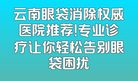 云南眼袋消除权威医院推荐！专业诊疗让你轻松告别眼袋困扰