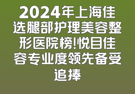 2024年上海佳选腿部护理美容整形医院榜！悦目佳容专业度领先备受追捧