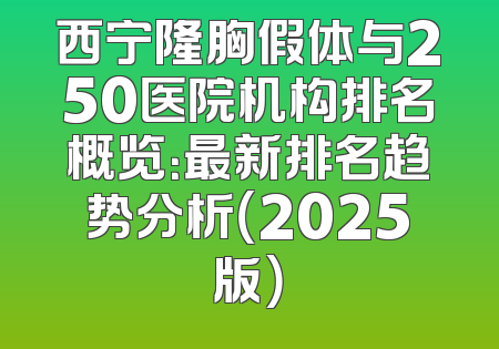 西宁隆胸假体与250医院机构排名概览：最新排名趋势分析（2025版）
