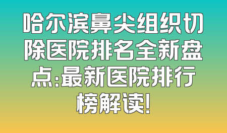 哈尔滨鼻尖组织切除医院排名全新盘点：最新医院排行榜解读！