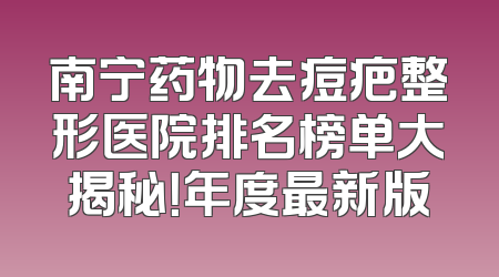 南宁药物去痘疤整形医院排名榜单大揭秘！年度最新版