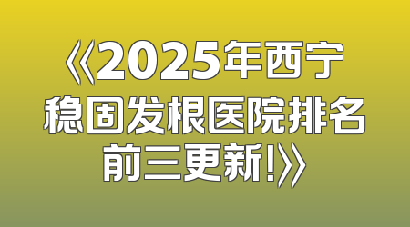 《2025年西宁稳固发根医院排名前三更新！》