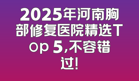2025年河南胸部修复医院精选Top 5，不容错过！