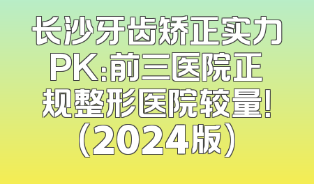 长沙牙齿矫正实力PK：前三医院正规整形医院较量！(2024版)