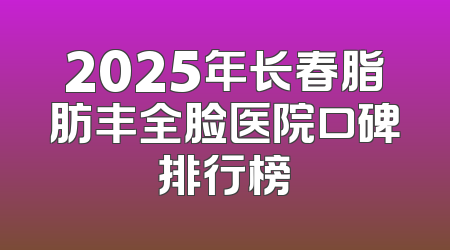 2025年长春脂肪丰全脸医院口碑排行榜