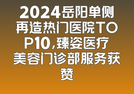 2024岳阳单侧再造热门医院TOP10，臻姿医疗美容门诊部服务获赞