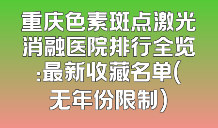 重庆色素斑点激光消融医院排行全览：最新收藏名单（无年份限制）