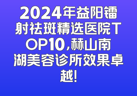 2024年益阳镭射祛斑精选医院TOP10，赫山南湖美容诊所效果卓越！