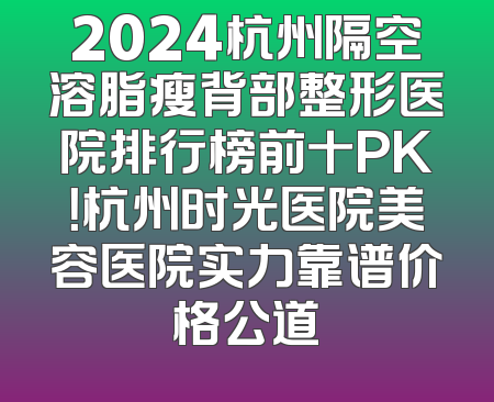 2024杭州隔空溶脂瘦背部整形医院排行榜前十PK！杭州时光医院美容医院实力靠谱价格公道