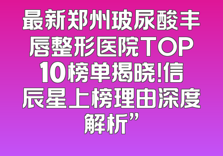 最新郑州玻尿酸丰唇整形医院TOP10榜单揭晓！信辰星上榜理由深度解析”