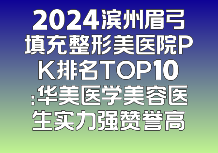 2024滨州眉弓填充整形美医院PK排名TOP10：华美医学美容医生实力强赞誉高