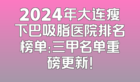 2024年大连瘦下巴吸脂医院排名榜单：三甲名单重磅更新！