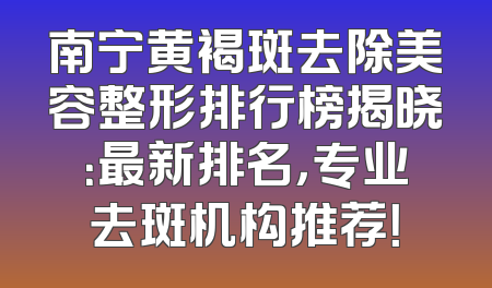南宁黄褐斑去除美容整形排行榜揭晓：最新排名，专业去斑机构推荐！