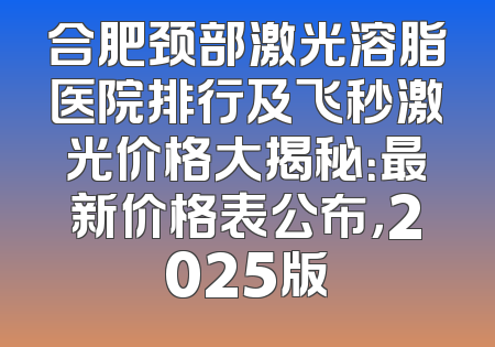 合肥颈部激光溶脂医院排行及飞秒激光价格大揭秘：最新价格表公布，2025版