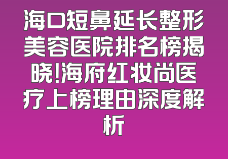 海口短鼻延长整形美容医院排名榜揭晓！海府红妆尚医疗上榜理由深度解析