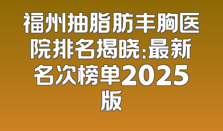 福州抽脂肪丰胸医院排名揭晓：最新名次榜单2025版